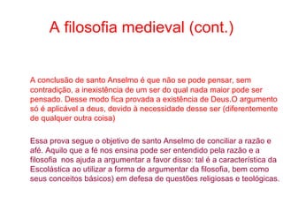 A filosofia medieval (cont.)

A conclusão de santo Anselmo é que não se pode pensar, sem
contradição, a inexistência de um ser do qual nada maior pode ser
pensado. Desse modo fica provada a existência de Deus.O argumento
só é aplicável a deus, devido à necessidade desse ser (diferentemente
de qualquer outra coisa)
Essa prova segue o objetivo de santo Anselmo de conciliar a razão e
afé. Aquilo que a fé nos ensina pode ser entendido pela razão e a
filosofia nos ajuda a argumentar a favor disso: tal é a característica da
Escolástica ao utilizar a forma de argumentar da filosofia, bem como
seus conceitos básicos) em defesa de questões religiosas e teológicas.

 