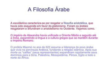 A Filosofia Árabe
A escolástica caracteriza-se por resgatar a filosofia aristotélica, que
havia sido esquecida em favor do platonismo. Foram os árabes
resgataram e difundiram o aristotelismo no Ocidente. Vejamos como.
O império de Alexandre havia unificado o Oriente Médio e seguido até
a Índia, expandindo a língua e a cultura gregas que se mantêm durante
o Império Romano.
O profeta Maomé no ano de 622 assume a liderança do povo árabe
que vivia na península Arábica, fundando a religião islâmica. Após sua
morte os “califas” (seus representantes) expandiram rapidamente seus
domínios para a Síria, Palestina, Mesopotâmia, Pérsia, Egito e todo o
norte da África.

 