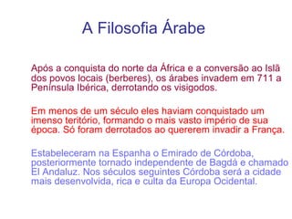 A Filosofia Árabe
Após a conquista do norte da África e a conversão ao Islã
dos povos locais (berberes), os árabes invadem em 711 a
Península Ibérica, derrotando os visigodos.
Em menos de um século eles haviam conquistado um
imenso teritório, formando o mais vasto império de sua
época. Só foram derrotados ao quererem invadir a França.
Estabeleceram na Espanha o Emirado de Córdoba,
posteriormente tornado independente de Bagdá e chamado
El Andaluz. Nos séculos seguintes Córdoba será a cidade
mais desenvolvida, rica e culta da Europa Ocidental.

 