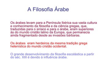 A Filosofia Árabe
Os árabes levam para a Península Ibérica sua vasta cultura
e conhecimento da filosofia e da ciência gregas, que,
traduzidas para o siríaco e para o árabe, eram superiores
às do mundo cristão latino da Europa, que permanecia
ainda fragmentado desde as invasões bárbaras.
Os árabes eram herdeiros da mesma tradição grega
helenística do mundo cristão ocidental.
O grande desenvolvimento da filosofia escolástica a partir
do séc. XIII é devido à influência árabe.

 