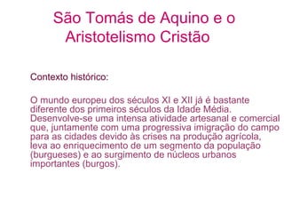 São Tomás de Aquino e o
Aristotelismo Cristão
Contexto histórico:
O mundo europeu dos séculos XI e XII já é bastante
diferente dos primeiros séculos da Idade Média.
Desenvolve-se uma intensa atividade artesanal e comercial
que, juntamente com uma progressiva imigração do campo
para as cidades devido às crises na produção agrícola,
leva ao enriquecimento de um segmento da população
(burgueses) e ao surgimento de núcleos urbanos
importantes (burgos).

 