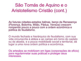 São Tomás de Aquino e o
Aristotelismo Cristão (cont.)
As futuras cidades-estados italinas, berço da Renasença
(Florença, Bolonha, Milão, Pádua, Veneza) crescem
rompendo pouco a pouco com a ordem econômica e
política do feudalismo.
O mundo fechado e hierárquico do feudalismo, com sua
vida circunscrita à aldeia e ao campo em torno do castelo
ou da abadia, e a pouca mobilidade social e territorial, dá
lugar a uma nova ordem política e econômica.
Os artesãos se mobilizam em ligas (corporações de ofício)
para regulamnetar suas práticas e proteger seus
interesses.

 
