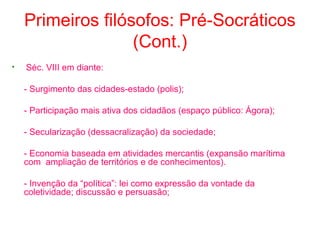 Primeiros filósofos: Pré-Socráticos
(Cont.)
•

Séc. VIII em diante:
- Surgimento das cidades-estado (polis);
- Participação mais ativa dos cidadãos (espaço público: Ágora);
- Secularização (dessacralização) da sociedade;
- Economia baseada em atividades mercantis (expansão marítima
com ampliação de territórios e de conhecimentos).
- Invenção da “política”: lei como expressão da vontade da
coletividade; discussão e persuasão;

 