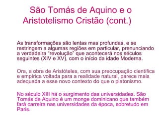 São Tomás de Aquino e o
Aristotelismo Cristão (cont.)
As transformações são lentas mas profundas, e se
restringem a algumas regiões em particular, prenunciando
a verdadeira “revolução” que acontecerá nos séculos
seguintes (XIV e XV), com o início da idade Moderna.
Ora, a obra de Aristóteles, com sua preocupação científica
e empírica voltada para a realidade natural, parece mais
adequada a esse novo contexto do que o platonismo.
No século XIII há o surgimento das universidades. São
Tomás de Aquino é um monge dominicano que também
fará carreira nas universidades da época, sobretudo em
Paris.

 