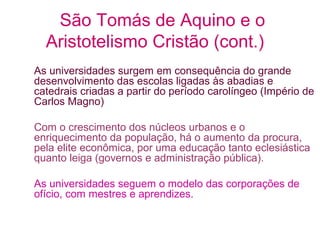 São Tomás de Aquino e o
Aristotelismo Cristão (cont.)
As universidades surgem em consequência do grande
desenvolvimento das escolas ligadas às abadias e
catedrais criadas a partir do período carolíngeo (Império de
Carlos Magno)
Com o crescimento dos núcleos urbanos e o
enriquecimento da população, há o aumento da procura,
pela elite econômica, por uma educação tanto eclesiástica
quanto leiga (governos e administração pública).
As universidades seguem o modelo das corporações de
ofício, com mestres e aprendizes.

 