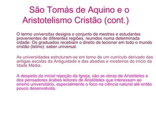São Tomás de Aquino e o
Aristotelismo Cristão (cont.)
O termo universitas designa o conjunto de mestres e estudantes
provenientes de diferentes regiões, reunidos numa determinada
cidade. Os graduados recebiam o direito de lecionar em todo o mundo
cristão (latino): saber universal.
As universidades estruturam-se em torno de um currículo derivado das
antigas escolas da Antiguidade e das abadias e mosteiros do início da
Idade Média.
A despeito da inicial rejeição da Igreja, são as obras de Aristóteles e
dos pensadores árabes leitores de Aristóteles que interessam ao
ensino universitário, especialmente o foco na ciência natural até então
pouco desenvolvida.

 