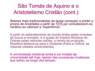São Tomás de Aquino e o
Aristotelismo Cristão (cont.)
Setores mais tradicionalistas da Igreja começam a proibir o
ensino de Aristóteles a partir de 1215 por considerarem-no
herético ao valorizar a “experiência”.
A partir do esfacelamento do mundo árabe pelas invasões
de turcos e mongóis, e a queda do Império Romano do
Oriente pelas mesmas razões, o centro da produção
filosófica desloca-se para o Ocidente (Paris e Oxford, as
maiores cidades universitárias).
A universidade medieval ainda é um modelo de
universidade até hoje, apesar das sucessivas mudanças
que sofreu ao longo dos tempos.

 