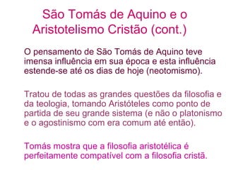 São Tomás de Aquino e o
Aristotelismo Cristão (cont.)
O pensamento de São Tomás de Aquino teve
imensa influência em sua época e esta influência
estende-se até os dias de hoje (neotomismo).
Tratou de todas as grandes questões da filosofia e
da teologia, tomando Aristóteles como ponto de
partida de seu grande sistema (e não o platonismo
e o agostinismo com era comum até então).
Tomás mostra que a filosofia aristotélica é
perfeitamente compatível com a filosofia cristã.

 