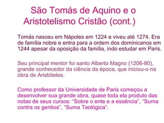 São Tomás de Aquino e o
Aristotelismo Cristão (cont.)
Tomás nasceu em Nápoles em 1224 e viveu até 1274. Era
de família nobre e entra para a ordem dos dominicanos em
1244 apesar da oposição da família, indo estudar em Paris.
Seu principal mentor foi santo Alberto Magno (1206-80),
grande conhecedor da ciência da época, que iniciou-o na
obra de Aristóteles.
Como professor da Universidade de Paris começou a
desenvolver sua grande obra, quase toda ela produto das
notas de seus cursos: “Sobre o ente e a essência”, “Suma
contra os gentios”, “Suma Teológica”.

 