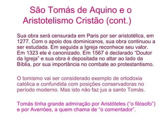 São Tomás de Aquino e o
Aristotelismo Cristão (cont.)
Sua obra será censurada em Paris por ser aristotélica, em
1277. Com o apoio dos dominicanos, sua obra continuou a
ser estudada. Em seguida a Igreja reconhece seu valor.
Em 1323 ele é canonizado. Em 1567 é declarado “Doutor
da Igreja” e sua obra é depositada no altar ao lado da
Bíblia, por sua importância no combate ao protestantismo.
O tomismo vai ser considerado exemplo de ortodoxia
católica e confundida com posições conservadoras no
período moderno. Mas isto não faz jus a santo Tomás.
Tomás tinha grande admiração por Aristóteles (“o filósofo”)
e por Averróes, a quem chama de “o comentador”.

 