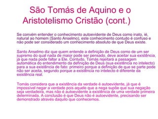 São Tomás de Aquino e o
Aristotelismo Cristão (cont.)
Se convém entender o conhecimento autoevidente de Deus como inato, ié,
natural ao homem (Santo Anselmo), este conhecimento contudo é confuso e
não pode ser considerado um conhecimento absoluto de que Deus existe.
Santo Anselmo diz que quem entende a definição de Deus como de um ser
supremo do qual nada de maior pode ser pensado, deve aceitar sua existência,
já que nada pode faltar a Ele. Contudo, Tomás rejeitará a passagem
automática do entendimento da definição de Deus (sua existência no intelecto)
para a sua existência de fato: primeiro porque a definição de que se parte pode
não ser aceita, segundo porque a existência no intelecto é diferente da
existência real.
Tomás considera que a existência da verdade é autoevidente, já que é
impossível negar a verdade pois aquele que a nega supõe que sua negação
seja verdadeira, mas não é autoevidente a existência de uma verdade primeira
determinada. A conclusão é que Deus não é autoevidente, precisando ser
demonstrado através daquilo que conhecemos.

 