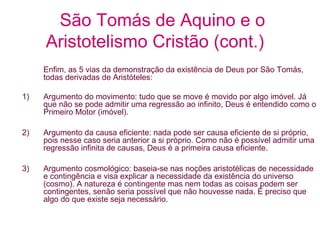 São Tomás de Aquino e o
Aristotelismo Cristão (cont.)
Enfim, as 5 vias da demonstração da existência de Deus por São Tomás,
todas derivadas de Aristóteles:
1)

Argumento do movimento: tudo que se move é movido por algo imóvel. Já
que não se pode admitir uma regressão ao infinito, Deus é entendido como o
Primeiro Motor (imóvel).

2)

Argumento da causa eficiente: nada pode ser causa eficiente de si próprio,
pois nesse caso seria anterior a si próprio. Como não é possível admitir uma
regressão infinita de causas, Deus é a primeira causa eficiente.

3)

Argumento cosmológico: baseia-se nas noções aristotélicas de necessidade
e contingência e visa explicar a necessidade da existência do universo
(cosmo). A natureza é contingente mas nem todas as coisas podem ser
contingentes, senão seria possível que não houvesse nada. É preciso que
algo do que existe seja necessário.

 