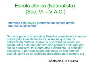 Escola Jônica (Naturalista)
(Séc. VI – V A.C.)
Interesse pela physis (natureza em sentido amplo;
natureza subjacente)
“A maior parte dos primeiros filósofos considerava como os
únicos princípios de todas as coisas os que são da
natureza da matéria. Aquilo de que todos os seres são
constituídos e de que primeiro são gerados e em que por
fim se dissolvem, tal é para eles o elemento , o princípio
dos seres, e por isso julgam que nada se cria nem se
destrói, como se tal natureza subsistisse para sempre (..)
Aristóteles, in Política

 
