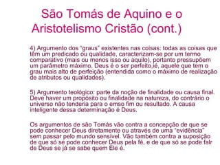 São Tomás de Aquino e o
Aristotelismo Cristão (cont.)
4) Argumento dos “graus” existentes nas coisas: todas as coisas que
têm um predicado ou qualidade, caracterizam-se por um termo
comparativo (mais ou menos isso ou aquilo), portanto pressupõem
um parâmetro máximo. Deus é o ser perfeito,ié, aquele que tem o
grau mais alto de perfeição (entendida como o máximo de realização
de atributos ou qualidades).
5) Argumento teológico: parte da noção de finalidade ou causa final.
Deve haver um propósito ou finalidade na natureza, do contrário o
universo não tenderia para o emso fim ou resultado. A causa
inteligente dessa determinação é Deus.
Os argumentos de são Tomás vão contra a concepção de que se
pode conhecer Deus diretamente ou através de uma “evidência”
sem passar pelo mundo sensível. Vão também contra a suposição
de que só se pode conhecer Deus pela fé, e de que só se pode falr
de Deus se já se sabe quem Ele é.

 