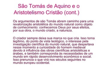 São Tomás de Aquino e o
Aristotelismo Cristão (cont.)
Os argumentos de são Tomás abrem caminho para uma
revalorização aristotélica do mundo natural como objeto
de conhecimento: conhecemos Deus por seus efeitos,
por sua obra, o mundo criado, a natureza.
O criador sempre deixa sua marca no que cria. Isso torna
legítimo, do ponto de vista teológico, o interesse pela
investigação científica do mundo natural, que despertava
nesse momento a curiosidade do homem medieval
devido à influência das obras científicas aristotélicas e
árabes, e também correspondia às necessidades de um
mundo em rápido desenvolvimento econômico e social.
Isso prenuncia o que virá nos séculos seguintes no
mundo europeu ocidental.

 