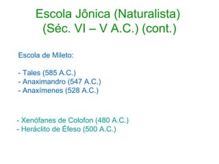 Escola Jônica (Naturalista)
(Séc. VI – V A.C.) (cont.)
Escola de Mileto:
- Tales (585 A.C.)
- Anaximandro (547 A.C.)
- Anaxímenes (528 A.C.)

- Xenófanes de Colofon (480 A.C.)
- Heráclito de Éfeso (500 A.C.)

 