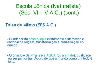 Escola Jônica (Naturalista)
(Séc. VI – V A.C.) (cont.)
Tales de Mileto (585 A.C.)
- Fundador da cosmo-logia (tratamento sistemático e
racional da origem, transformação e conservação do
mundo).
- O princípio da Physis é a ÁGUA (ou o úmido): qualidade
ou ser primordial. Aquilo de que o mundo como um todo é
feito.

 