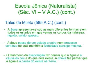 Escola Jônica (Naturalista)
(Séc. VI – V A.C.) (cont.)
Tales de Mileto (585 A.C.) (cont.)
- A água apresenta-se sob as mais diferentes formas e em
todos os estados em que vemos os corpos da natureza:
líquido, sólido, gasoso.
- A água passa de um estado a outro num processo
contínuo no qual mantém a identidade consigo mesma.
- O fenômeno da evaporação faz pensar que a água é a
causa do céu e do que nele existe. A chuva faz pensar que
a água é a causa do existe na Terra.

 