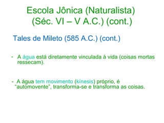 Escola Jônica (Naturalista)
(Séc. VI – V A.C.) (cont.)
Tales de Mileto (585 A.C.) (cont.)
- A água está diretamente vinculada à vida (coisas mortas
ressecam).
- A água tem movimento (kínesis) próprio, é
“automovente”, transforma-se e transforma as coisas.

 