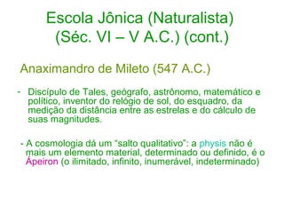 Escola Jônica (Naturalista)
(Séc. VI – V A.C.) (cont.)
Anaximandro de Mileto (547 A.C.)
- Discípulo de Tales, geógrafo, astrônomo, matemático e
político, inventor do relógio de sol, do esquadro, da
medição da distância entre as estrelas e do cálculo de
suas magnitudes.
- A cosmologia dá um “salto qualitativo”: a physis não é
mais um elemento material, determinado ou definido, é o
Ápeiron (o ilimitado, infinito, inumerável, indeterminado)

 