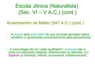 Escola Jônica (Naturalista)
(Séc. VI – V A.C.) (cont.)
Anaximandro de Mileto (547 A.C.) (cont.)
- A physis está para além do que se pode perceber pelos
sentidos: é apreendida exclusivamente pelo pensamento

- A cosmologia dá um “salto qualitativo”: a physis não é
mais um elemento material, determinado ou definido, é o
Ápeiron (o ilimitado, infinito, inumerável, indeterminado)

 