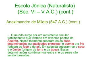 Escola Jônica (Naturalista)
(Séc. VI – V A.C.) (cont.)
Anaximandro de Mileto (547 A.C.) (cont.)
- O mundo surge por um movimento circular
turbilhonante que irrompe em diversos pontos do
Ápeiron. Nesse momento separam-se as duas
determinações ou qualidades primeiras: o quente e o frio
(origem do fogo e do ar). Em seguida separam-se o seco
e o úmido (origem da terra e da água). Essas
determinações combinam-se entre si e os seres vão
sendo formados.

 