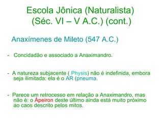 Escola Jônica (Naturalista)
(Séc. VI – V A.C.) (cont.)
Anaxímenes de Mileto (547 A.C.)
- Concidadão e associado a Anaximandro.
- A natureza subjacente ( Physis) não é indefinida, embora
seja ilimitada: ela é o AR (pneuma.
- Parece um retrocesso em relação a Anaximandro, mas
não é: o Ápeiron deste último ainda está muito próximo
ao caos descrito pelos mitos.

 