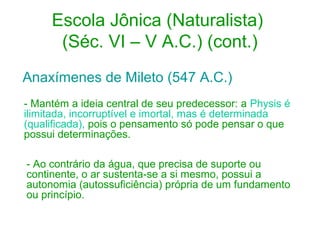 Escola Jônica (Naturalista)
(Séc. VI – V A.C.) (cont.)
Anaxímenes de Mileto (547 A.C.)
- Mantém a ideia central de seu predecessor: a Physis é
ilimitada, incorruptível e imortal, mas é determinada
(qualificada), pois o pensamento só pode pensar o que
possui determinações.
- Ao contrário da água, que precisa de suporte ou
continente, o ar sustenta-se a si mesmo, possui a
autonomia (autossuficiência) própria de um fundamento
ou princípio.

 