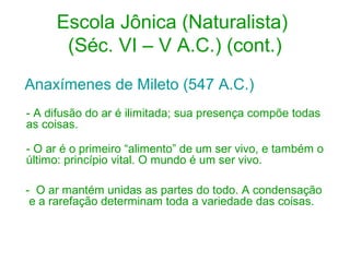 Escola Jônica (Naturalista)
(Séc. VI – V A.C.) (cont.)
Anaxímenes de Mileto (547 A.C.)
- A difusão do ar é ilimitada; sua presença compõe todas
as coisas.
- O ar é o primeiro “alimento” de um ser vivo, e também o
último: princípio vital. O mundo é um ser vivo.
- O ar mantém unidas as partes do todo. A condensação
e a rarefação determinam toda a variedade das coisas.

 