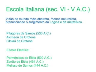 Escola Italiana (sec. VI - V A.C.)
Visão de mundo mais abstrata, menos naturalista,
prenunciando o surgimento da Lógica e da metafísica.
Pitágoras de Samos (530 A.C.)
Alcmeon de Crotona
Filolau de Crotona
Escola Eleática:
Parmênides de Eléia (500 A.C.)
Zenão de Eléia (464 A.C.)
Melisso de Samos (444 A.C.)

 