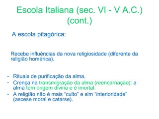 Escola Italiana (sec. VI - V A.C.)
(cont.)
A escola pitagórica:
Recebe influências da nova religiosidade (diferente da
religião homérica).
- Rituais de purificação da alma.
- Crença na transmigração da alma (reencarnação): a
alma tem origem divina e é imortal.
- A religião não é mais “culto” e sim “interioridade”
(ascese moral e catarse).

 