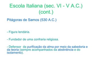 Escola Italiana (sec. VI - V A.C.)
(cont.)
Pitágoras de Samos (530 A.C.)
- Figura lendária.
- Fundador de uma confraria religiosa.
- Defensor da purificação da alma por meio da sabedoria e
da teoria (sempre acompanhados da abstinência e do
isolamento).

 