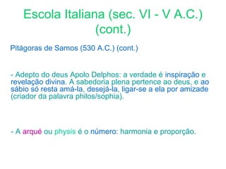 Escola Italiana (sec. VI - V A.C.)
(cont.)
Pitágoras de Samos (530 A.C.) (cont.)
- Adepto do deus Apolo Delphos: a verdade é inspiração e
revelação divina. A sabedoria plena pertence ao deus, e ao
sábio só resta amá-la, desejá-la, ligar-se a ela por amizade
(criador da palavra philos/sophia).

- A arqué ou physis é o número: harmonia e proporção.

 