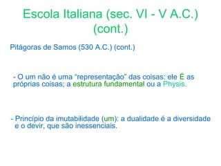 Escola Italiana (sec. VI - V A.C.)
(cont.)
Pitágoras de Samos (530 A.C.) (cont.)

- O um não é uma “representação” das coisas: ele É as
próprias coisas; a estrutura fundamental ou a Physis.

- Princípio da imutabilidade (um): a dualidade é a diversidade
e o devir, que são inessenciais.

 
