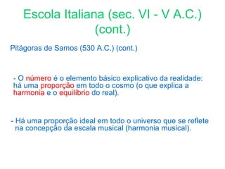 Escola Italiana (sec. VI - V A.C.)
(cont.)
Pitágoras de Samos (530 A.C.) (cont.)

- O número é o elemento básico explicativo da realidade:
há uma proporção em todo o cosmo (o que explica a
harmonia e o equilíbrio do real).

- Há uma proporção ideal em todo o universo que se reflete
na concepção da escala musical (harmonia musical).

 
