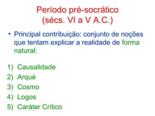 Período pré-socrático
(sécs. VI a V A.C.)
• Principal contribuição: conjunto de noções
que tentam explicar a realidade de forma
natural:
1)
2)
3)
4)
5)

Causalidade
Arqué
Cosmo
Logos
Caráter Crítico

 