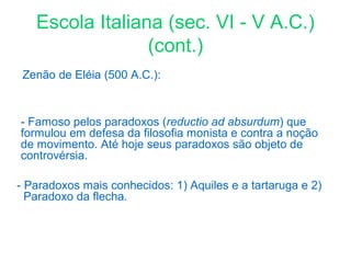 Escola Italiana (sec. VI - V A.C.)
(cont.)
Zenão de Eléia (500 A.C.):

- Famoso pelos paradoxos (reductio ad absurdum) que
formulou em defesa da filosofia monista e contra a noção
de movimento. Até hoje seus paradoxos são objeto de
controvérsia.
- Paradoxos mais conhecidos: 1) Aquiles e a tartaruga e 2)
Paradoxo da flecha.

 