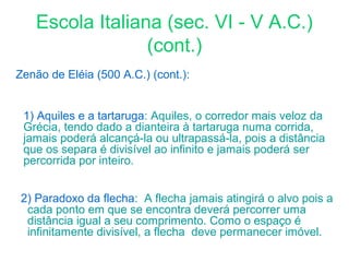 Escola Italiana (sec. VI - V A.C.)
(cont.)
Zenão de Eléia (500 A.C.) (cont.):
1) Aquiles e a tartaruga: Aquiles, o corredor mais veloz da
Grécia, tendo dado a dianteira à tartaruga numa corrida,
jamais poderá alcançá-la ou ultrapassá-la, pois a distância
que os separa é divisível ao infinito e jamais poderá ser
percorrida por inteiro.
2) Paradoxo da flecha: A flecha jamais atingirá o alvo pois a
cada ponto em que se encontra deverá percorrer uma
distância igual a seu comprimento. Como o espaço é
infinitamente divisível, a flecha deve permanecer imóvel.

 
