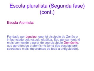 Escola pluralista (Segunda fase)
(cont.)
Escola Atomista:

Fundada por Leucipo, que foi discípulo de Zenão e
influenciado pela escola eleática. Seu pensamento é
mais conhecido a partir de seu discípulo Demócrito,
que aprofundou o atomismo (uma das escolas présocráticas mais importantes de toda a antiguidade).

 