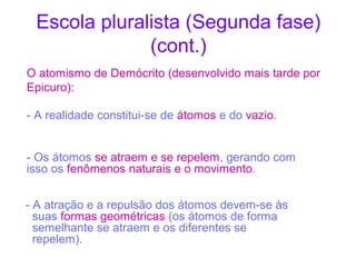 Escola pluralista (Segunda fase)
(cont.)
O atomismo de Demócrito (desenvolvido mais tarde por
Epicuro):
- A realidade constitui-se de átomos e do vazio.
- Os átomos se atraem e se repelem, gerando com
isso os fenômenos naturais e o movimento.
- A atração e a repulsão dos átomos devem-se às
suas formas geométricas (os átomos de forma
semelhante se atraem e os diferentes se
repelem).

 