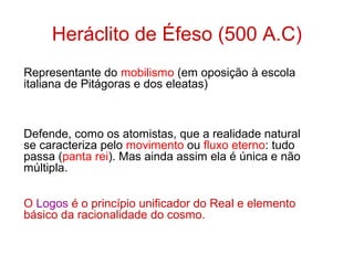 Heráclito de Éfeso (500 A.C)
Representante do mobilismo (em oposição à escola
italiana de Pitágoras e dos eleatas)

Defende, como os atomistas, que a realidade natural
se caracteriza pelo movimento ou fluxo eterno: tudo
passa (panta rei). Mas ainda assim ela é única e não
múltipla.
O Logos é o princípio unificador do Real e elemento
básico da racionalidade do cosmo.

 