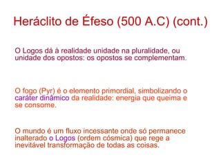 Heráclito de Éfeso (500 A.C) (cont.)
O Logos dá à realidade unidade na pluralidade, ou
unidade dos opostos: os opostos se complementam .

O fogo (Pyr) é o elemento primordial, simbolizando o
caráter dinâmico da realidade: energia que queima e
se consome.
O mundo é um fluxo incessante onde só permanece
inalterado o Logos (ordem cósmica) que rege a
inevitável transformação de todas as coisas.

 