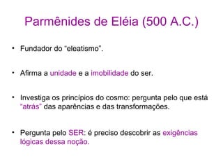 Parmênides de Eléia (500 A.C.)
• Fundador do “eleatismo”.
• Afirma a unidade e a imobilidade do ser.
• Investiga os princípios do cosmo: pergunta pelo que está
“atrás” das aparências e das transformações.
• Pergunta pelo SER: é preciso descobrir as exigências
lógicas dessa noção.

 