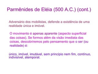 Parmênides de Eléia (500 A.C.) (cont.)
Adversário dos mobilistas, defende a existência de uma
realidade única e imóvel.
O movimento é apenas aparente (aspecto superficial
das coisas). Se formos além da visão imediata das
coisas, descobriremos pelo pensamento que o ser (ou
realidade) é:
único, imóvel, imutável, sem princípio nem fim, contínuo,
indivisível, atemporal.

 