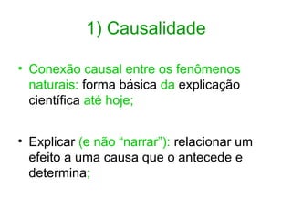 1) Causalidade
• Conexão causal entre os fenômenos
naturais: forma básica da explicação
científica até hoje;
• Explicar (e não “narrar”): relacionar um
efeito a uma causa que o antecede e
determina;

 