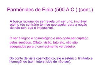 Parmênides de Eléia (500 A.C.) (cont.)
A busca racional do ser revela um ser uno, imutável,
eterno (do contrário tem-se que apelar para a noção
de não-ser, que é impossível.
O ser é lógico e cosmológico e não pode ser captado
pelos sentidos. Olfato, visão, tato etc. não são
adequados para o conhecimento verdadeiro.
Do ponto de vista cosmológico, ele é esférico, limitado e
homogêneo (sem interstícios de não-ser).

 