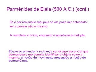 Parmênides de Eléia (500 A.C.) (cont.)
Só o ser racional é real pois só ele pode ser entendido:
ser e pensar são o mesmo.
A realidade é única, enquanto a aparência é múltipla.

Só posso entender a mudança se há algo essencial que
permanece e me permite identificar o objeto como o
mesmo: a noção de movimento pressupõe a noção de
permanência.

 