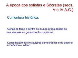 A época dos sofistas e Sócrates (secs.
V e IV A.C.)
Conjuntura histórica:
Atenas se torna o centro do mundo grego depois de
sair vitoriosa na guerra contra os persas

Consolidação das instituições democráticas e do poderio
econômico e militar.

 