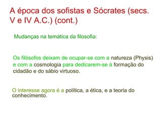 A época dos sofistas e Sócrates (secs.
V e IV A.C.) (cont.)
Mudanças na temática da filosofia:

Os filósofos deixam de ocupar-se com a natureza (Physis)
e com a cosmologia para dedicarem-se à formação do
cidadão e do sábio virtuoso.
O interesse agora é a política, a ética, e a teoria do
conhecimento.

 