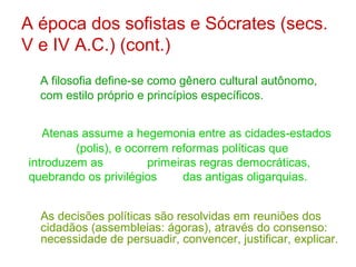 A época dos sofistas e Sócrates (secs.
V e IV A.C.) (cont.)
A filosofia define-se como gênero cultural autônomo,
com estilo próprio e princípios específicos.
Atenas assume a hegemonia entre as cidades-estados
(polis), e ocorrem reformas políticas que
introduzem as
primeiras regras democráticas,
quebrando os privilégios
das antigas oligarquias.
As decisões políticas são resolvidas em reuniões dos
cidadãos (assembleias: ágoras), através do consenso:
necessidade de persuadir, convencer, justificar, explicar.

 